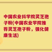 中国农业抖学院灵芝孢子粉(中国农业学院推荐灵芝孢子粉，强化健康生活)