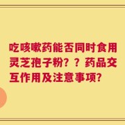 吃咳嗽药能否同时食用灵芝孢子粉？？药品交互作用及注意事项？