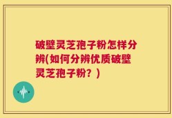 破壁灵芝孢子粉怎样分辨(如何分辨优质破壁灵芝孢子粉？)