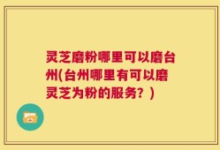 灵芝磨粉哪里可以磨台州(台州哪里有可以磨灵芝为粉的服务？)