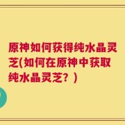 原神如何获得纯水晶灵芝(如何在原神中获取纯水晶灵芝？)
