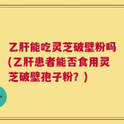 乙肝能吃灵芝破壁粉吗(乙肝患者能否食用灵芝破壁孢子粉？)