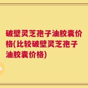 破壁灵芝孢子油胶囊价格(比较破壁灵芝孢子油胶囊价格)