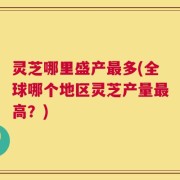 灵芝哪里盛产最多(全球哪个地区灵芝产量最高？)