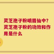 灵芝孢子粉峨眉仙中？灵芝孢子粉的功效和作用是什么