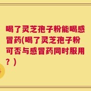 喝了灵芝孢子粉能喝感冒药(喝了灵芝孢子粉可否与感冒药同时服用？)