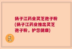 扬子江药业灵芝孢子粉(扬子江药业推出灵芝孢子粉，护您健康)