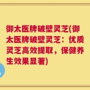 御太医牌破壁灵芝(御太医牌破壁灵芝：优质灵芝高效提取，保健养生效果显著)