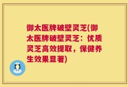 御太医牌破壁灵芝(御太医牌破壁灵芝：优质灵芝高效提取，保健养生效果显著)