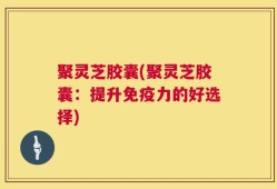 聚灵芝胶囊(聚灵芝胶囊：提升免疫力的好选择)