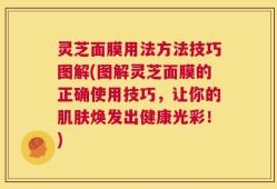 灵芝面膜用法方法技巧图解(图解灵芝面膜的正确使用技巧，让你的肌肤焕发出健康光彩！)
