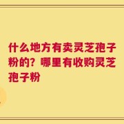 什么地方有卖灵芝孢子粉的？哪里有收购灵芝孢子粉