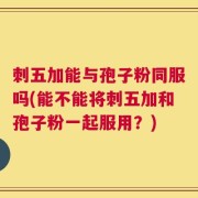 刺五加能与孢子粉同服吗(能不能将刺五加和孢子粉一起服用？)
