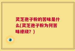 灵芝孢子粉的苦味是什么(灵芝孢子粉为何苦味缭绕？)