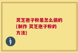 灵芝孢子粉是怎么搞的(制作 灵芝孢子粉的方法)