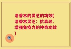 清香木的灵芝的功效(清香木灵芝：抗衰老、增强免疫力的神奇功效)