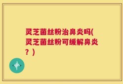 灵芝菌丝粉治鼻炎吗(灵芝菌丝粉可缓解鼻炎？)