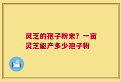 灵芝的孢子粉末？一亩灵芝能产多少孢子粉