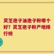 灵芝孢子油孢子粉哪个好？灵芝孢子粉产地排行榜