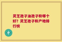 灵芝孢子油孢子粉哪个好？灵芝孢子粉产地排行榜