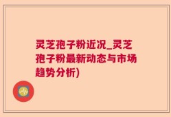 灵芝孢子粉近况_灵芝孢子粉最新动态与市场趋势分析)