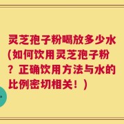 灵芝孢子粉喝放多少水(如何饮用灵芝孢子粉？正确饮用方法与水的比例密切相关！)