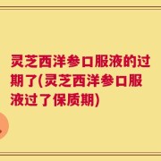 灵芝西洋参口服液的过期了(灵芝西洋参口服液过了保质期)
