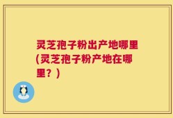 灵芝孢子粉出产地哪里(灵芝孢子粉产地在哪里？)