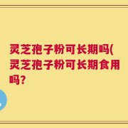 灵芝孢子粉可长期吗(灵芝孢子粉可长期食用吗？