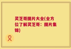 灵芝哥图片大全(全方位了解灵芝哥：图片集锦)