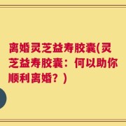 离婚灵芝益寿胶囊(灵芝益寿胶囊：何以助你顺利离婚？)