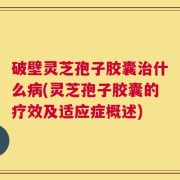 破壁灵芝孢子胶囊治什么病(灵芝孢子胶囊的疗效及适应症概述)