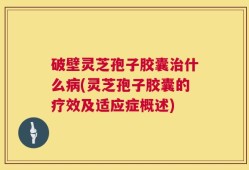 破壁灵芝孢子胶囊治什么病(灵芝孢子胶囊的疗效及适应症概述)