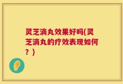 灵芝滴丸效果好吗(灵芝滴丸的疗效表现如何？)