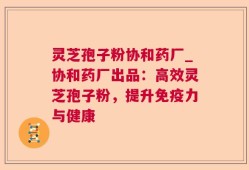灵芝孢子粉协和药厂_协和药厂出品：高效灵芝孢子粉，提升免疫力与健康