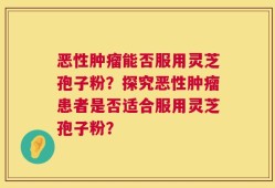 恶性肿瘤能否服用灵芝孢子粉？探究恶性肿瘤患者是否适合服用灵芝孢子粉？