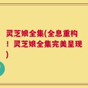 灵芝娘全集(全息重构！灵芝娘全集完美呈现)