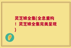 灵芝娘全集(全息重构！灵芝娘全集完美呈现)