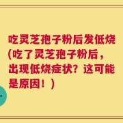 吃灵芝孢子粉后发低烧(吃了灵芝孢子粉后，出现低烧症状？这可能是原因！)