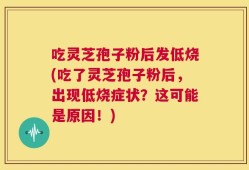 吃灵芝孢子粉后发低烧(吃了灵芝孢子粉后，出现低烧症状？这可能是原因！)