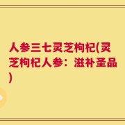 人参三七灵芝枸杞(灵芝枸杞人参：滋补圣品)