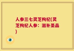 人参三七灵芝枸杞(灵芝枸杞人参：滋补圣品)