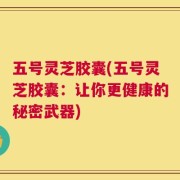 五号灵芝胶囊(五号灵芝胶囊：让你更健康的秘密武器)