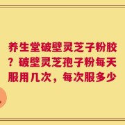 养生堂破壁灵芝子粉胶？破壁灵芝孢子粉每天服用几次，每次服多少