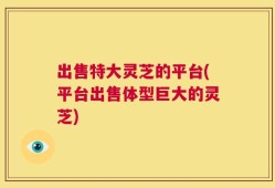 出售特大灵芝的平台(平台出售体型巨大的灵芝)