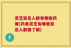 灵芝禁忌人群有哪些药用(药用灵芝有哪些禁忌人群需了解)