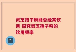 灵芝孢子粉能否经常饮用 探究灵芝孢子粉的饮用频率