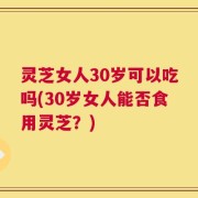 灵芝女人30岁可以吃吗(30岁女人能否食用灵芝？)