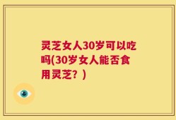 灵芝女人30岁可以吃吗(30岁女人能否食用灵芝？)