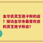 金华卖灵芝孢子粉的店？探访金华市最受欢迎的灵芝孢子粉店？